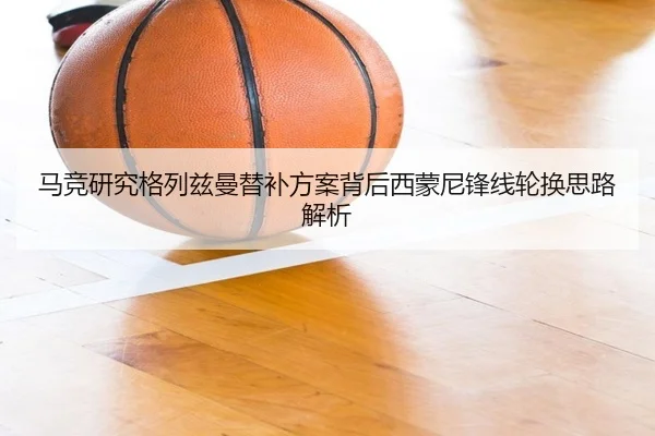 马竞研究格列兹曼替补方案背后西蒙尼锋线轮换思路解析